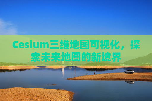 Cesium三维地图可视化，探索未来地图的新境界